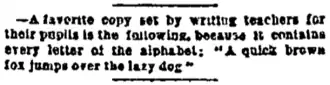 —A favorite copy set by writing teachers for their pupils is the following, because it contains every letter of the alphabet: "A quick brown fox jumps over the lazy dog."