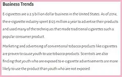 A 2019 US Surgeon General's report entitled Business Trends stated, "E-cigarettes are a 2.5 billion dollar business in the United States. As of 2014, the e-cigarette industry spent $125 million a year to advertise....Marketing and advertising of conventional tobacco products like cigarettes are proven to cause youth to use tobacco products. Scientists are also finding that youth who are exposed to e-cigarette advertisements are more likely to use the product."