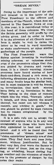 "DREAM MINES." Owing to the importance of the subject treated on in the letter of the First Presidency to the officers and members of the Church, which first appeared in The Deseret News of Aug. 2, this year, it is reproduced today at the head of these columns. We trust the Saints generally will profit by the advice given. And in order to bring it to the attention of all Church members it might be well to cause the letter to be read in ward meetings, or stake conferences, or other similar gatherings of the people. The First Presidency warn the Saints against investing in worthless mining schemes, or valueless stock, even if the promoters allege that they are guided by dreams and revelations. It is a timely warning. Almost everyone have heard of how Such-and-Such found a rich mine by following directions given in a dream, and many fondly hope for similar luck, but in most instances it will be found, on investigation, that such stories have little or not foundation in fact. They belong to the class of rumors which like the wind, "bloweth where it listeth, and thou hearest the sound thereof, but canst not tell whence it cometh, and whither it goeth." No one should be guided by such rumors, but by reason enlightened by the Holy Spirit. It is a safe rule not to accept the counsel of anyone who is in any way antagonistic to those who have been duly appointed to lead and guide Israel. And it will be found that the promoters of "dream mines" and "vision enterprises" generally are of that class. They find fault and pass judgment, without justification. But by that very fact they warn the Saints to steer clear of them, just as the ringing, or whistling, buoys during foggy weather call the attention of mariners to the presence of danger, by the noise they make.