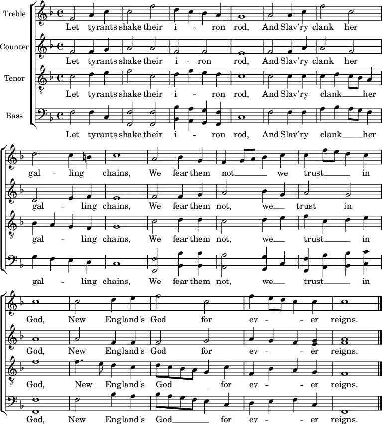 
\header { tagline = "" }
\layout {
  \context { \Score \remove "Bar_number_engraver" }
  \context { \Voice \remove "Dynamic_engraver" }
}
\score {
\new ChoirStaff <<
\language english
\new Staff \with { instrumentName = "Treble" midiInstrument = "choir aahs" midiMaximumVolume = 0.7 } \fixed c' {
  \time 4/4 \key f \major \clef treble
  f2 a4 c' | 2 f' | d'4 c' bf a | g1 | a2 4 c' | f'2 c' | \break d' c'4 b | c'1 |
  a2 bf4 g | f g8 a bf4 c' | 4 f'8 e' d'4 c' \break | 1 | 2 d'4 e' | f'2 c' | f'4 e'8 d' c'4 4 | 1 \bar "|." |
}
\addlyrics {
  Let ty -- rants shake their i -- _ _ ron rod, And Slav' -- ry clank her gal -- ling _ chains,
  We fear them not __ _ _ _ we trust __ _ _ _ in God, New Eng -- land's God for ev -- _ _ _ er reigns.
}
\new Staff \with { instrumentName = "Counter" midiInstrument = "choir aahs" midiMaximumVolume = 0.7 } \fixed c' {
  \time 4/4 \key f \major \clef treble
  f2 4 g | a2 a | f f | e1 | f2 4 a | 2 f | d e4 f | e1 |
  f2 4 g | a2 bf4 g | a2 g | a1 | 2 f4 4 | 2 g | a4 g f <e g> | <f a>1 \bar "|." |
}
\addlyrics {
  Let ty -- rants shake their i -- ron rod, And Slav' -- ry clank her gal -- _ ling chains,
  We fear them not, we __ _ trust in God, New Eng -- land's God for ev -- _ _ er reigns.
}
\new Staff \with { instrumentName = "Tenor" midiInstrument = "choir aahs" midiMaximumVolume = 1.0 } \fixed c {
  \time 4/4 \key f \major \clef "treble_8"
  c'2\ffff d'4 e' | f'2 c' | d'4 f' e' d' | c'1 | 2 4 4 | 4 d' c'8 bf a4 | bf a g f | g1 |
  c'2 d'4 4 | c'2 d'4 e' | f' c' d' e' | f'1 | f'4. e'8 d'4 c' | d'8 c' bf a g4 c' | f bf a g | f1 \bar "|." |
}
\addlyrics {
  Let ty -- rants shake their i -- _ _ ron rod, And Slav' -- ry clank __ _ _ _ her gal -- _ _ ling chains,
  We fear them not, we __ _ trust __ _ _ in God, New __ _ Eng -- land's God __ _ _ _ _ for ev -- _ _ er reigns.
}
\new Staff \with { instrumentName = "Bass" midiInstrument = "choir aahs" midiMaximumVolume = 0.8 } \fixed c {
  \time 4/4 \key f \major \clef bass
  f2 4 c | <f,f>2 2 | <bf,bf>4 <a,a> <g,g> <f,f> | c1 | f2 4 4 | a bf a8 g f4 | g f e d | c1 |
  <f,f>2 <bf,bf>4 4 | <a,a>2 <g,g>4 c | <f,f> <a,a> <bf,bf> <c c'> | <f,f>1 | f2 bf4 a | bf8 a g f e4 c | d e f c | f,1 \bar "|." |
}
\addlyrics {
  Let ty -- rants shake their i -- _ _ ron rod, And Slav' -- ry clank __ _ _ _ her gal -- _ _ ling chains,
  We fear them not, we __ _ trust __ _ _ in God, New Eng -- land's God __ _ _ _ _ for ev -- _ _ er reigns.
}
>>
\layout {}
\midi { \tempo 4=90 }
}
