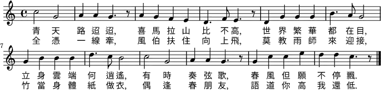 \fixed c' { \time 4/4 \key c \major
c'2 g2 | a4 a4 g4. r8 | a4 g4 f4 e4 | d4. f8 e4. r8 |
d4 g4 g4 g4 | b4. a8 g2 |g4 b4 b4 b4 | d'4. c'8 b2 |
c'2 g2 | a4 a4 g4. r8 | g4 c'4 c'4 e'4 | d'4 d'4 c'4. r8 \bar "|."
}
\addlyrics {
青 天 | 路 迢 迢, | 喜 馬 拉 山 | 比 不 高, |
世 界 繁 華 | 都 在 目, | 立 身 雲 端 | 何 逍 遙, |
有 時 | 奏 弦 歌, | 春 風 但 願 | 不 停 飄. |
}
\addlyrics {
全 憑 | 一 線 牽, |風 伯 扶 住 | 向 上 飛, |
莫 教 雨 師 | 來 迎 接, | 竹 當 身 體 | 紙 做 衣, |
偶 逢 | 春 朋 友, | 語 道 你 高 | 我 還 低. |
}