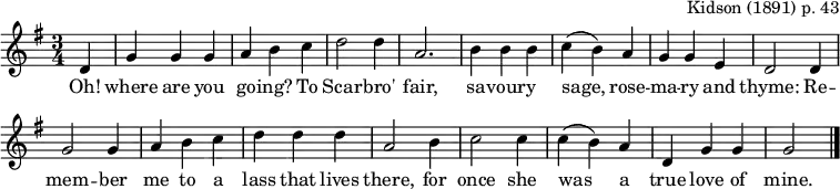 \header { tagline = ##f arranger = \markup { "Kidson (1891) p. 43" } }
global = { \key g \major \time 3/4 \partial 4 }
sopranoVoice = \relative c' { \global \set Staff.midiInstrument = "clarinet"
d4 | g g g | a b c | d2 d4 | a2.
b4 b b | c (b) a | g g e | d2
d4 | g2 g4 | a b c | d d d | a2
b4 | c2 c4 | c (b) a | d, g g | g2 \bar "|."
\bar "|."
}
verse = \lyricmode {
Oh! where are you go -- ing? To Scar -- bro' fair,
sa -- vour -- y sage, rose -- ma -- ry and thyme:
Re -- mem -- ber me to a lass that lives there, for once she was a true love of mine.
}
\score {
<< \new Staff \sopranoVoice \addlyrics \verse >>
\layout { indent = 0 \context { \Score \remove "Bar_number_engraver" } }
\midi { \tempo 4. = 90 }
}