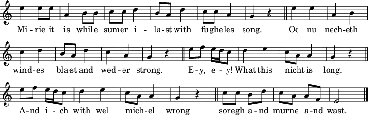 
\relative c {
    \clef "treble"
    \cadenzaOn
    \omit Staff.TimeSignature
    e''4 e8[ e]
    \bar "|"
    a,4 b8[ 8]
    \bar "|"
    c8[ c] d4
    \bar "|"
    b8[ a] d4
    \bar "|"
    c8[ c] a4
    \bar "|"
    g4 r
    \bar "||"
    e'4 e
    \bar "|"
    a, b
    \bar "|"
    c d
    \bar "|"
    b8[ a] d4
    \bar "|"
    c a
    \bar "|"
    g r
    \bar "||"
    e'8[ f] e16[ d c8]
    \bar "|"
    d4 e
    \bar "|"
    c8[ a] a4
    \bar "|"
    g r
    \bar "||"
    e'8[ f] e16[ d c8]
    \bar "|"
    d4 e
    \bar "|"
    c8[ a] a4
    \bar "|"
    g r
    \bar "||"
    c8[ c] b[ d]
    \bar "|"
    c[ a] a[ f]
    \bar "|"
    e2
    \bar "|."
}
\addlyrics {
    Mi -- rie it is whil -- e sum -- er i -- la -- st
    with fu -- ghe -- les song.
    Oc nu nech -- eth wind -- es bla -- st
    and wed -- er strong.
    E -- y, e -- _ y! What this nicht _ is long.
    A -- nd i -- _ ch with wel mich -- _ el wrong
    sor -- egh a -- nd mur -- ne a -- nd wast.
}
