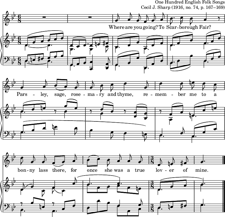 
\header { tagline = ##f
  arranger = \markup { "One Hundred English Folk Songs" }
  opus =  "Cecil J. Sharp (1916, no. 74, p. 167–169)"
}
global = { \key g \minor \time 6/8 }

sopranoVoice = \relative c'' { \global \autoBeamOff \set Staff.midiInstrument = "clarinet"
  R2. | R | g8\ff a g f g a | bes8. c16 bes8 a4 r8 |
  g4 a8 bes ([a]) g | g bes c d4
  g,8 | d'4 d8 e d c | d g, g f ([g])
  a | bes ([c]) bes a a g | \time 3/8 d e fis | g4. \bar "|."
}

verse = \lyricmode {
  Where are you go -- ing? To Scar -- bo -- rough Fair?
  Pars -- ley, sage, rose -- ma -- ry and thyme,
  re -- mem -- ber me to a bon -- ny lass there,
  for once she was a true lov -- er of mine.
}

rightOne = \relative c' { \global \mergeDifferentlyDottedOn
  d8 (g a bes c d) | d, (c d~) d (e fis) | bes,\pp (d g) a, (d f) | d (f bes) f (a d) |
  bes (d e) r g (e) | r d (bes) r <a d,> (<g bes,>) |
  r f (a) e (c' e) | d, (g4) f
  c'8( | bes4. c) | \time 3/8 d,8 (g a bes4.) \bar "|."
}

rightTwo = \relative c' { \global
  d4.~ d | g, g4 c8 | bes4.\pp a | d f |
  bes r8 bes4 | r8 g4 r8 s4 |
  r8 a,4 e'4. | d4 c8 f8 (c4) |
  bes'8 f g a f e | \time 3/8 d4. | bes' \bar "|."
}

leftOne = \relative c { \global \mergeDifferentlyDottedOn
  d8 e fis g a bes | g, a bes <c c,>4 <a d,>8 | g\pp (bes g') d, (a' d) | bes4. d8 ( f a) |
  g (bes d \stemDown e4 d8 | bes4 g8 f4 e8) |
  \stemUp d4 f8 c (g' c) | r bes e, r c f |
  s4. f4 g8 | \time 3/8 d e fis | g4. \bar "|."
}

leftTwo = \relative c { \global
  d4.~ d | g,4. s4. | g4.\pp d |
  bes'8 (d bes') d,4. |
  g4. s4. | s2. | d4. c | bes a | d8 d' bes f a, c | \time 3/8 d4. | g \bar "|."
}

\score {
  <<
    \new Staff \sopranoVoice \addlyrics \verse
    \new PianoStaff \with { midiInstrument = "acoustic grand" }
      <<
        \new Staff = "right" \with { \consists "Merge_rests_engraver" }
        << \rightOne \\ \rightTwo >>
        \new Staff = "left"
        { \clef bass << \leftOne \\ \leftTwo >> }
      >>
  >>
  \layout { indent = 0
  \context { \Score \remove "Bar_number_engraver" }
  \context { \Voice \remove "Dynamic_engraver" }
}
  \midi { \tempo 4. = 45 }
}
