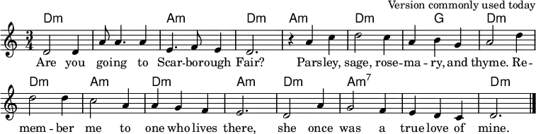 % as used in File:Scarborough Fair.ogg at Commons
\header { tagline = ##f arranger = "Version commonly used today" }
global = { \key d \dorian \time 3/4 }
chordNames = \chordmode { \global \set chordChanges = ##t
\set Staff.midiInstrument = "acoustic guitar (nylon)"
\transpose c c, {
d2.:min\ppp | q | a:min | d:min |
a:m | d:min | d4:min g2 | d2.:min |
d:min | a:min | d:min | a:min |
d:min | a:min7 | a:min7 | d:min \bar "|." }
}
sopranoVoice = \relative c' { \global \set Staff.midiInstrument = "clarinet"
d2 4 | a'8 a4. a4 | e4. f8 e4 | d2. |
r4 a' c4 | d2 c4 | a b g | a2 d4 |
2 4 | c2 a4 | a g f | e2. |
d2 a'4 | g2 f4 | e d c | d2. \bar "|."
}
verse = \lyricmode {
Are you go -- ing to Scar -- bor -- ough Fair?
Pars -- ley, sage, rose -- ma -- ry, and thyme.
Re -- mem -- ber me to one who lives there,
she once was a true love of mine.
}
\score {
<<
\new ChordNames \chordNames
\new Staff \sopranoVoice \addlyrics \verse
>>
\layout { indent = 0 \context { \Score \remove "Bar_number_engraver" } }
\midi { \tempo 4. = 90 }
}