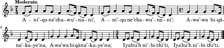 
\new Staff \with {
  midiInstrument = "flute"
} 
{
\relative c' {
    \tempo "Moderato"
    \key d \minor
    \time 7/4
    f8[( g8]) a4 a8[ g8] f4 a8.[( f16]) f8[( d8]) d4
    f8[( g8]) a4 a8[ g8] f4 a8.[( f16]) f8[( d8]) d4
%
    \newSpacingSection
    \time 4/4
    g4 g4 g4 a8.[ f16]
    d4 f8[( d8]) d4 d4
    g4 g4 g4 a8.[ f16]
    d4 f8[( d8]) d4 d4
%
    \newSpacingSection
    \time 3/4
    d8[ e8]
    f8[( d8]) f4 g4
    f8[( d8]) d4 d8[ e8]
    f8[( d8]) f4 g4
    f8[( d8]) d4
    \bar "|."
 }
}

\addlyrics {
  \lyricmode {
A -- ni’ -- qu ne’ -- cha -- wu’ -- na -- ni’,
A -- ni’ -- qu ne’ -- cha -- wu’ -- na -- ni’;
A -- wa’ -- wa bi -- qā -- na’ -- ka -- ye’ -- na,
A -- wa’ -- wa bi -- qā -- na’ -- ka -- ye’ -- na;

I -- ya -- hu’h ni’ -- bi -- thi’ -- ti,
I -- ya -- hu’h ni’ -- bi -- thi’ -- ti.
  }
}

\midi {
  \context {
    \Score
    tempoWholesPerMinute = #(ly:make-moment 90 4)
  }
}
